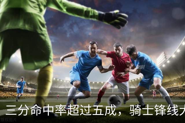 三分命中率超过五成，骑士锋线大将已经有能力帮助队友拉开空间？