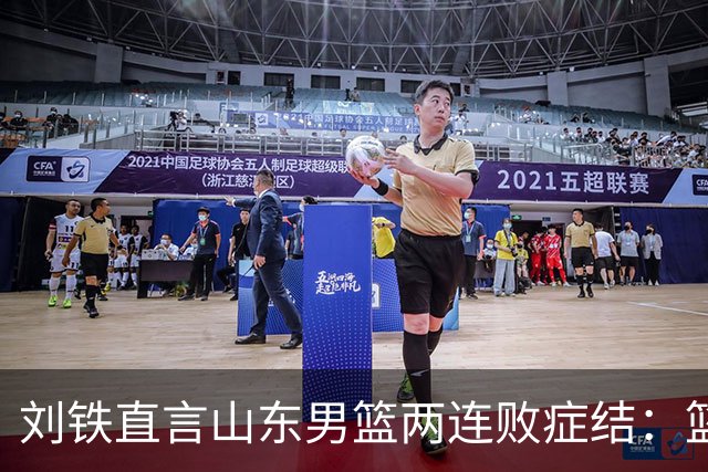 刘铁直言山东男篮两连败症结：篮板不拼、进攻分工不清