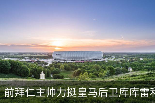 前拜仁主帅力挺皇马后卫库库雷利亚角逐金球，为后卫正名！