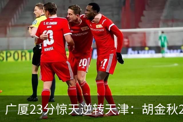 广厦23分惊天逆转天津：胡金秋21+7 威尔斯27+6蒋祺禹23分