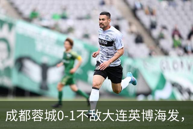 成都蓉城0-1不敌大连英博海发，全力以赴打好最后一战